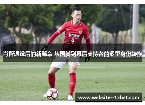 肖智退役后的新篇章 从国脚到幕后支持者的多重身份转换