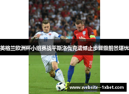 英格兰欧洲杯小组赛战平斯洛伐克遗憾止步晋级前景堪忧