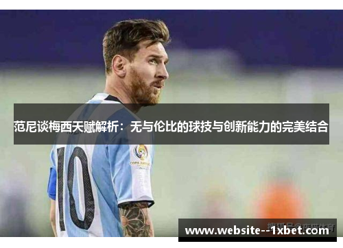 范尼谈梅西天赋解析：无与伦比的球技与创新能力的完美结合