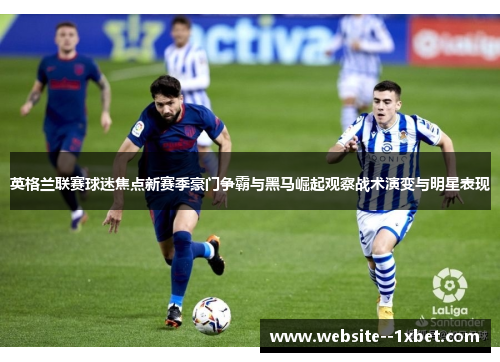 英格兰联赛球迷焦点新赛季豪门争霸与黑马崛起观察战术演变与明星表现