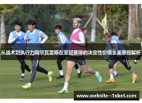 从战术到执行力阿尔瓦雷斯在亚冠赛场的决定性价值全面表现解析