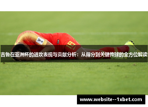 吉鲁在亚洲杯的进攻表现与贡献分析：从得分到关键传球的全方位解读