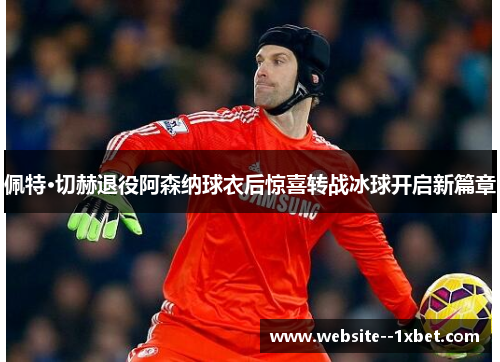佩特·切赫退役阿森纳球衣后惊喜转战冰球开启新篇章