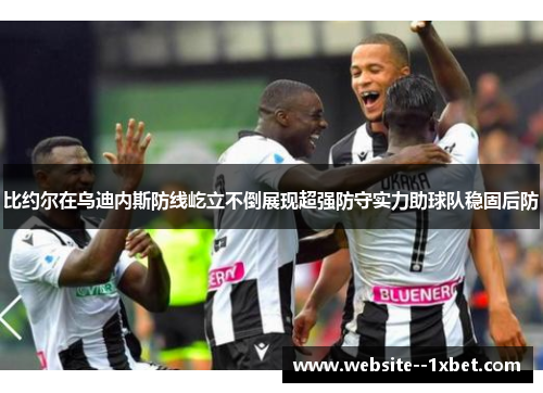 比约尔在乌迪内斯防线屹立不倒展现超强防守实力助球队稳固后防