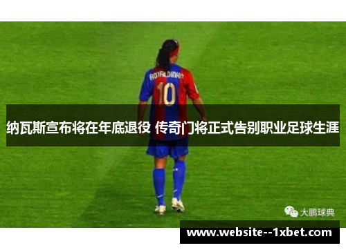 纳瓦斯宣布将在年底退役 传奇门将正式告别职业足球生涯