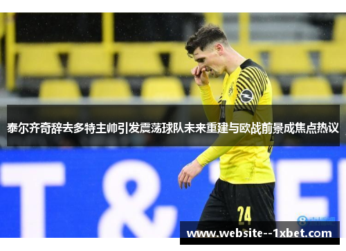 泰尔齐奇辞去多特主帅引发震荡球队未来重建与欧战前景成焦点热议 泰尔齐奇辞去多特主帅引发震荡球队未来重建与欧战前景成焦点热议